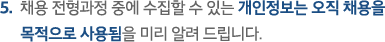 5.  채용 전형과정 중에 수집할 수 있는 개인정보는 오직 채용을 목적으로 사용됨을 미리 알려 드립니다.