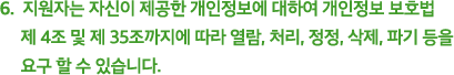 6.  지원자는 자신이 제공한 개인정보에 대하여 개인정보 보호법 제 4조 및 제 35조까지에 따라 열람, 처리, 정정, 삭제, 파기 등을 요구 할 수 있습니다.
